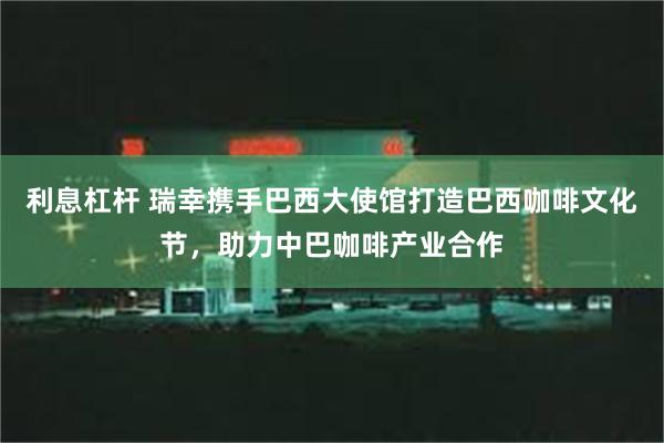 利息杠杆 瑞幸携手巴西大使馆打造巴西咖啡文化节，助力中巴咖啡产业合作