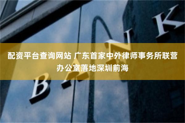 配资平台查询网站 广东首家中外律师事务所联营办公室落地深圳前海