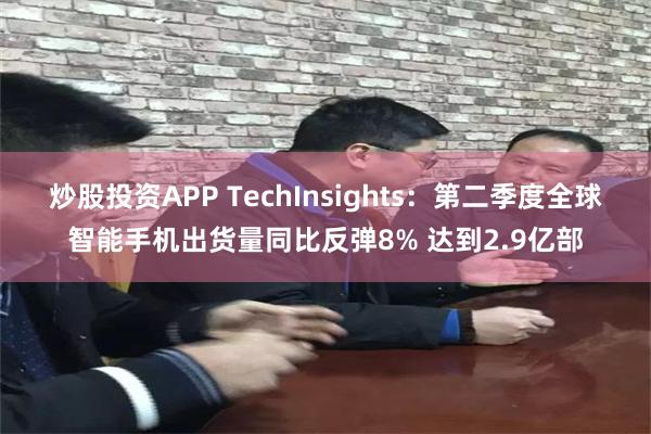 炒股投资APP TechInsights：第二季度全球智能手机出货量同比反弹8% 达到2.9亿部