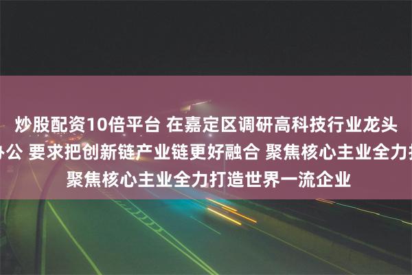 炒股配资10倍平台 在嘉定区调研高科技行业龙头企业并开展现场办公 要求把创新链产业链更好融合 聚焦核心主业全力打造世界一流企业