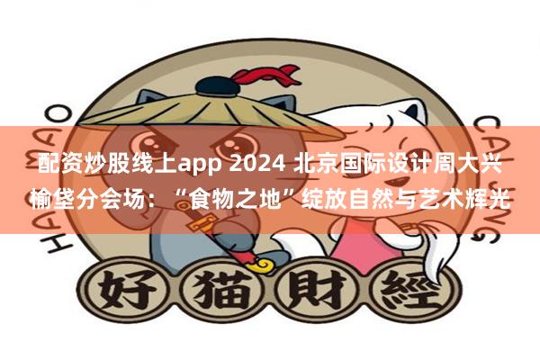 配资炒股线上app 2024 北京国际设计周大兴榆垡分会场：“食物之地”绽放自然与艺术辉光