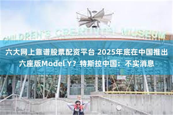 六大网上靠谱股票配资平台 2025年底在中国推出六座版Model Y？特斯拉中国：不实消息