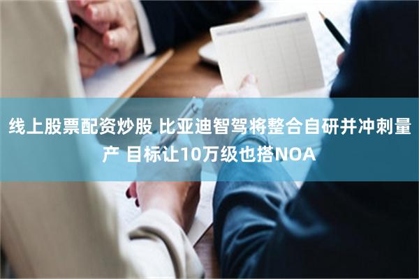 线上股票配资炒股 比亚迪智驾将整合自研并冲刺量产 目标让10万级也搭NOA