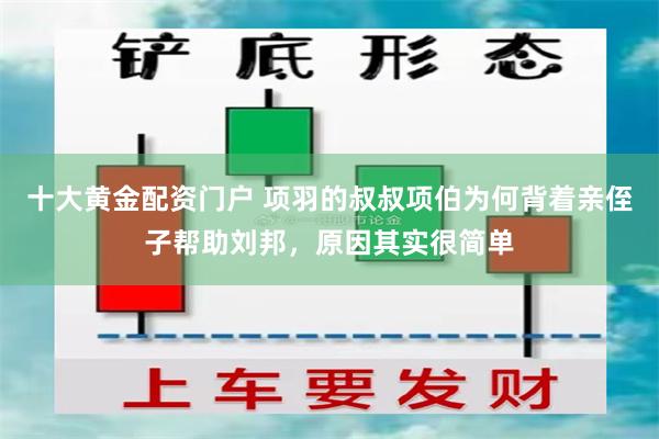 十大黄金配资门户 项羽的叔叔项伯为何背着亲侄子帮助刘邦，原因其实很简单