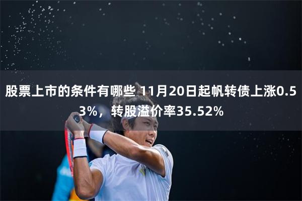 股票上市的条件有哪些 11月20日起帆转债上涨0.53%，转股溢价率35.52%