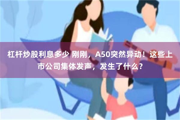 杠杆炒股利息多少 刚刚，A50突然异动！这些上市公司集体发声，发生了什么？