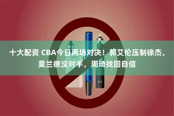 十大配资 CBA今日两场对决！郭艾伦压制徐杰，莫兰德没对手，周琦找回自信