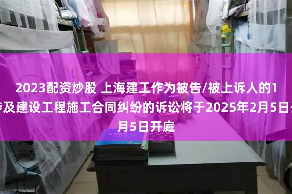 2023配资炒股 上海建工作为被告/被上诉人的1起涉及建设工程施工合同纠纷的诉讼将于2025年2月5日开庭