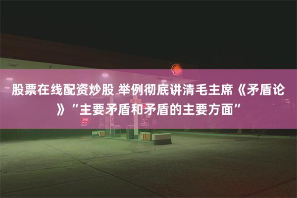 股票在线配资炒股 举例彻底讲清毛主席《矛盾论》“主要矛盾和矛盾的主要方面”