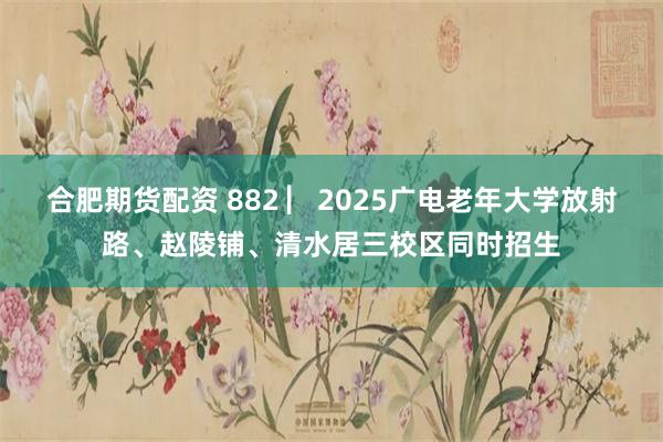 合肥期货配资 882 ▏2025广电老年大学放射路、赵陵铺、清水居三校区同时招生