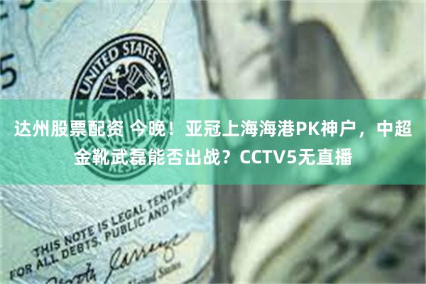 达州股票配资 今晚！亚冠上海海港PK神户，中超金靴武磊能否出战？CCTV5无直播