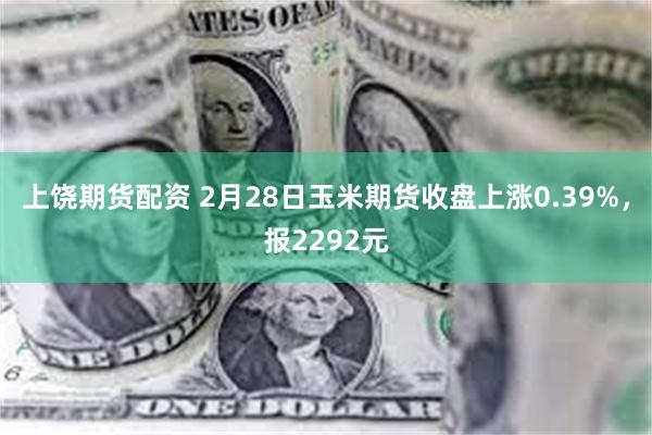 上饶期货配资 2月28日玉米期货收盘上涨0.39%，报2292元