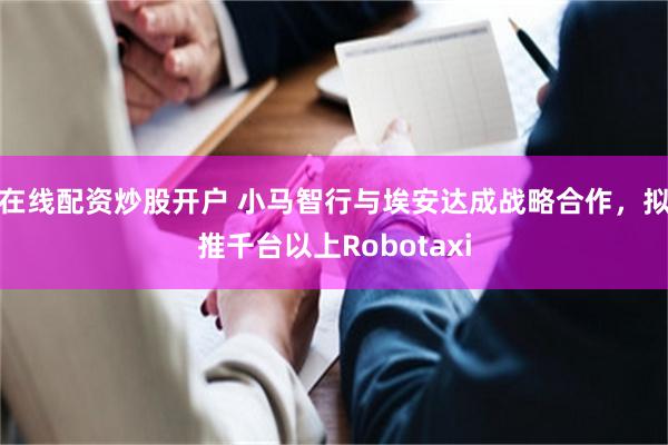 在线配资炒股开户 小马智行与埃安达成战略合作，拟推千台以上Robotaxi