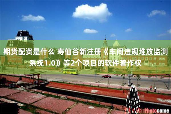 期货配资是什么 寿仙谷新注册《车间违规堆放监测系统1.0》等2个项目的软件著作权